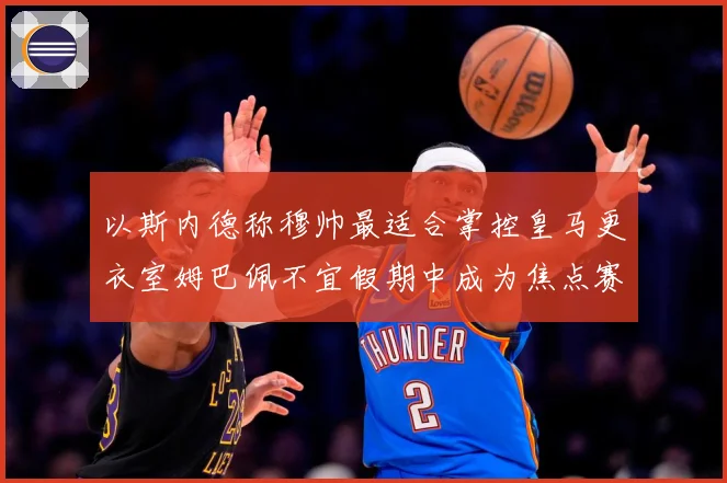 以斯内德称穆帅最适合掌控皇马更衣室姆巴佩不宜假期中成为焦点赛事前瞻：最新赛事动态与深度分析