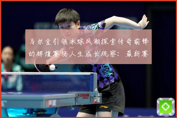 马尔金引领冰球风潮探索传奇前锋的辉煌赛场人生成长观察：最新赛事动态与深度分析