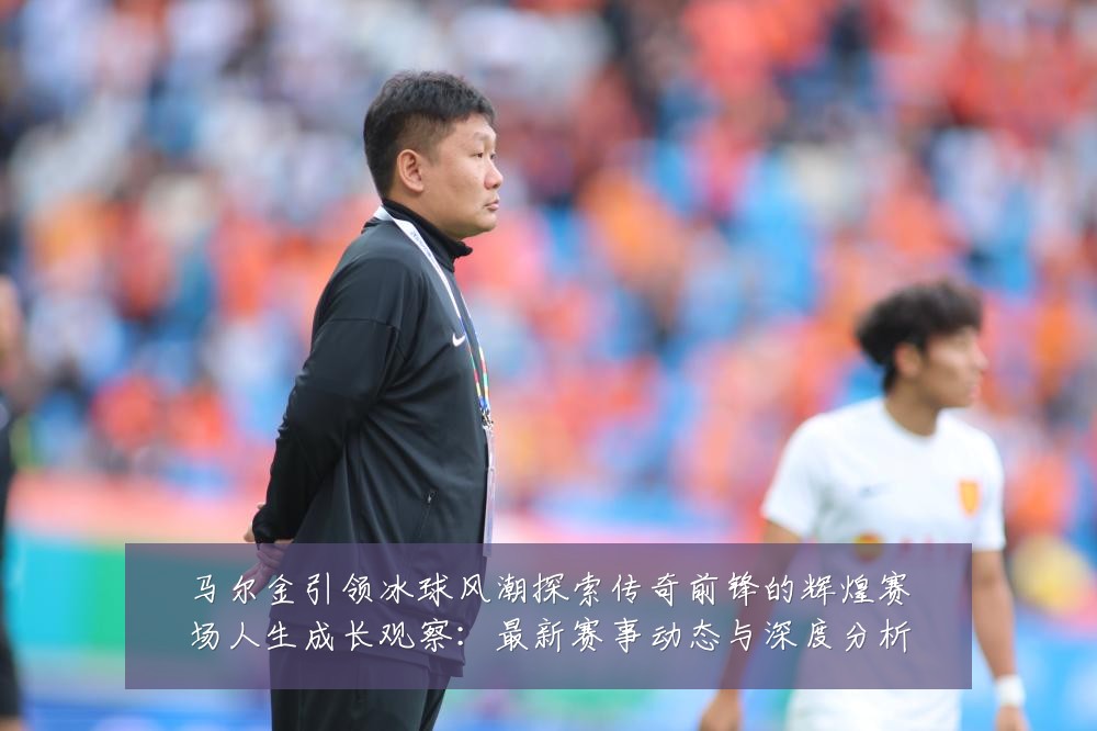 马尔金引领冰球风潮探索传奇前锋的辉煌赛场人生成长观察:最新赛事动态与深度分析